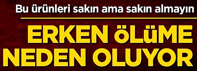 Bu ürünleri sakın ama sakın almayın! Erken ölüme neden oluyor